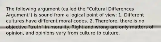 The following argument (called the "Cultural Differences Argument") is sound from a logical point of view: 1. Different cultures have different moral codes. 2. Therefore, there is no objective "truth" in morality. Right and wrong are only matters of opinion, and opinions vary from culture to culture.