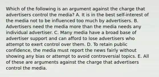 Which of the following is an argument against the charge that advertisers control the media? A. It is in the best self-interest of the media not to be influenced too much by advertisers. B. Advertisers need the media more than the media needs any individual advertiser. C. Many media have a broad base of advertiser support and can afford to lose advertisers who attempt to exert control over them. D. To retain public confidence, the media must report the news fairly without showing any bias or attempt to avoid controversial topics. E. All of these are arguments against the charge that advertisers control the media.