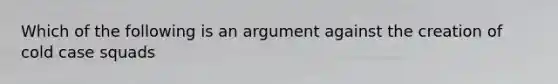 Which of the following is an argument against the creation of cold case squads