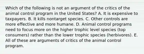 Which of the following is not an argument of the critics of the animal control program in the United States? A. It is expensive to taxpayers. B. It kills nontarget species. C. Other controls are more effective and more humane. D. Animal control programs need to focus more on the higher trophic level species (top consumers) rather than the lower trophic species (herbivores). E. All of these are arguments of critics of the animal control program.