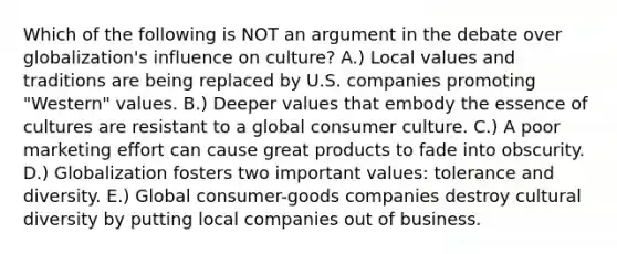 Which of the following is NOT an argument in the debate over​ globalization's influence on​ culture? A.) Local values and traditions are being replaced by U.S. companies promoting​ "Western" values. B.) Deeper values that embody the essence of cultures are resistant to a global consumer culture. C.) A poor marketing effort can cause great products to fade into obscurity. D.) Globalization fosters two important​ values: tolerance and diversity. E.) Global​ consumer-goods companies destroy cultural diversity by putting local companies out of business.