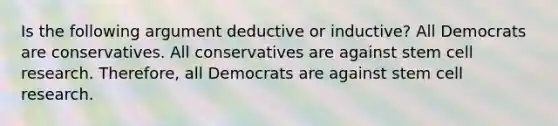 Is the following argument deductive or inductive? All Democrats are conservatives. All conservatives are against stem cell research. Therefore, all Democrats are against stem cell research.