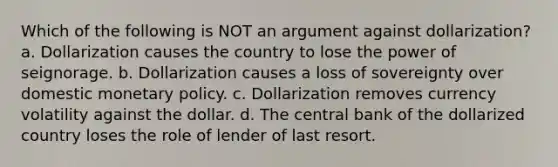 Which of the following is NOT an argument against dollarization? a. Dollarization causes the country to lose the power of seignorage. b. Dollarization causes a loss of sovereignty over domestic monetary policy. c. Dollarization removes currency volatility against the dollar. d. The central bank of the dollarized country loses the role of lender of last resort.