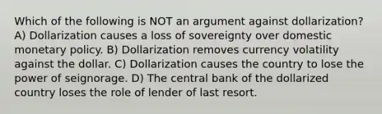 Which of the following is NOT an argument against dollarization? A) Dollarization causes a loss of sovereignty over domestic <a href='https://www.questionai.com/knowledge/kEE0G7Llsx-monetary-policy' class='anchor-knowledge'>monetary policy</a>. B) Dollarization removes currency volatility against the dollar. C) Dollarization causes the country to lose the power of seignorage. D) The central bank of the dollarized country loses the role of lender of last resort.