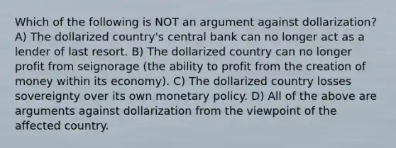 Which of the following is NOT an argument against dollarization? A) The dollarized country's central bank can no longer act as a lender of last resort. B) The dollarized country can no longer profit from seignorage (the ability to profit from the creation of money within its economy). C) The dollarized country losses sovereignty over its own monetary policy. D) All of the above are arguments against dollarization from the viewpoint of the affected country.