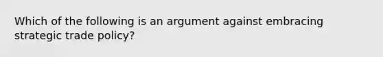 Which of the following is an argument against embracing strategic trade policy?