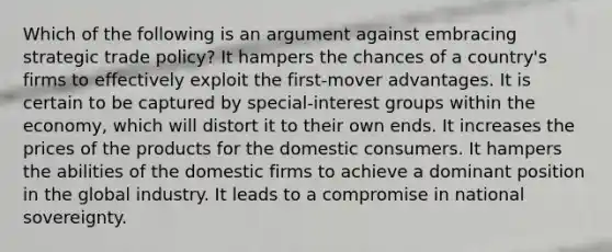 Which of the following is an argument against embracing strategic trade policy? It hampers the chances of a country's firms to effectively exploit the first-mover advantages. It is certain to be captured by special-interest groups within the economy, which will distort it to their own ends. It increases the prices of the products for the domestic consumers. It hampers the abilities of the domestic firms to achieve a dominant position in the global industry. It leads to a compromise in national sovereignty.