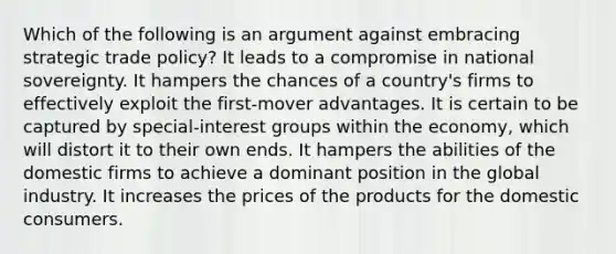 Which of the following is an argument against embracing strategic trade policy? It leads to a compromise in national sovereignty. It hampers the chances of a country's firms to effectively exploit the first-mover advantages. It is certain to be captured by special-interest groups within the economy, which will distort it to their own ends. It hampers the abilities of the domestic firms to achieve a dominant position in the global industry. It increases the prices of the products for the domestic consumers.