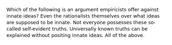 Which of the following is an argument empiricists offer against innate ideas? Even the rationalists themselves over what ideas are supposed to be innate. Not everyone possesses these so-called self-evident truths. Universally known truths can be explained without positing innate ideas. All of the above.