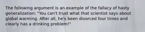 The following argument is an example of the fallacy of hasty generalization: "You can't trust what that scientist says about global warming. After all, he's been divorced four times and clearly has a drinking problem!"