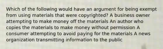 Which of the following would have an argument for being exempt from using materials that were copyrighted? A business owner attempting to make money off the materials An author who copies the materials to make money without permission A consumer attempting to avoid paying for the materials A news organization transmitting information to the public