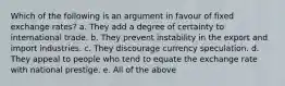 Which of the following is an argument in favour of fixed exchange rates? a. They add a degree of certainty to international trade. b. They prevent instability in the export and import industries. c. They discourage currency speculation. d. They appeal to people who tend to equate the exchange rate with national prestige. e. All of the above