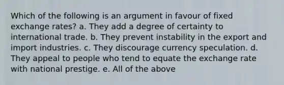 Which of the following is an argument in favour of fixed exchange rates? a. They add a degree of certainty to international trade. b. They prevent instability in the export and import industries. c. They discourage currency speculation. d. They appeal to people who tend to equate the exchange rate with national prestige. e. All of the above