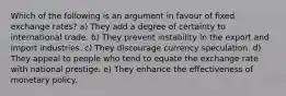 Which of the following is an argument in favour of fixed exchange rates? a) They add a degree of certainty to international trade. b) They prevent instability in the export and import industries. c) They discourage currency speculation. d) They appeal to people who tend to equate the exchange rate with national prestige. e) They enhance the effectiveness of monetary policy.