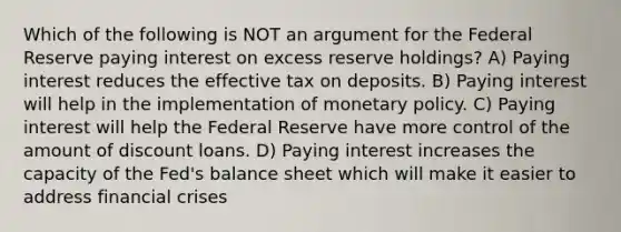 Which of the following is NOT an argument for the Federal Reserve paying interest on excess reserve holdings? A) Paying interest reduces the effective tax on deposits. B) Paying interest will help in the implementation of monetary policy. C) Paying interest will help the Federal Reserve have more control of the amount of discount loans. D) Paying interest increases the capacity of the Fed's balance sheet which will make it easier to address financial crises