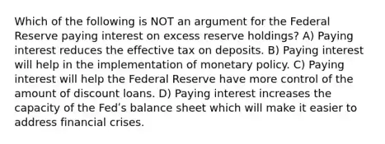 Which of the following is NOT an argument for the Federal Reserve paying interest on excess reserve holdings? A) Paying interest reduces the effective tax on deposits. B) Paying interest will help in the implementation of monetary policy. C) Paying interest will help the Federal Reserve have more control of the amount of discount loans. D) Paying interest increases the capacity of the Fedʹs balance sheet which will make it easier to address financial crises.