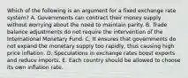 Which of the following is an argument for a fixed exchange rate system? A. Governments can contract their money supply without worrying about the need to maintain parity. B. Trade balance adjustments do not require the intervention of the International Monetary Fund. C. It ensures that governments do not expand the monetary supply too rapidly, thus causing high price inflation. D. Speculations in exchange rates boost exports and reduce imports. E. Each country should be allowed to choose its own inflation rate.