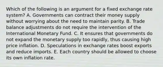 Which of the following is an argument for a fixed exchange rate system? A. Governments can contract their money supply without worrying about the need to maintain parity. B. Trade balance adjustments do not require the intervention of the International Monetary Fund. C. It ensures that governments do not expand the monetary supply too rapidly, thus causing high price inflation. D. Speculations in exchange rates boost exports and reduce imports. E. Each country should be allowed to choose its own inflation rate.