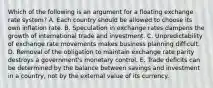 Which of the following is an argument for a floating exchange rate system? A. Each country should be allowed to choose its own inflation rate. B. Speculation in exchange rates dampens the growth of international trade and investment. C. Unpredictability of exchange rate movements makes business planning difficult. D. Removal of the obligation to maintain exchange rate parity destroys a government's monetary control. E. Trade deficits can be determined by the balance between savings and investment in a country, not by the external value of its currency.