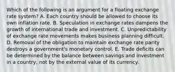 Which of the following is an argument for a floating exchange rate system? A. Each country should be allowed to choose its own inflation rate. B. Speculation in exchange rates dampens the growth of international trade and investment. C. Unpredictability of exchange rate movements makes business planning difficult. D. Removal of the obligation to maintain exchange rate parity destroys a government's monetary control. E. Trade deficits can be determined by the balance between savings and investment in a country, not by the external value of its currency.