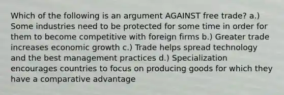 Which of the following is an argument AGAINST free trade? a.) Some industries need to be protected for some time in order for them to become competitive with foreign firms b.) Greater trade increases economic growth c.) Trade helps spread technology and the best management practices d.) Specialization encourages countries to focus on producing goods for which they have a comparative advantage