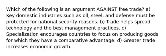 Which of the following is an argument AGAINST free trade? a) Key domestic industries such as oil, steel, and defense must be protected for national security reasons. b) Trade helps spread technology and the best management practices. c) Specialization encourages countries to focus on producing goods for which they have a comparative advantage. d) Greater trade increases economic growth.