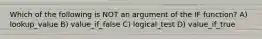 Which of the following is NOT an argument of the IF function? A) lookup_value B) value_if_false C) logical_test D) value_if_true