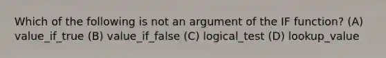 Which of the following is not an argument of the IF function? (A) value_if_true (B) value_if_false (C) logical_test (D) lookup_value