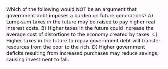 Which of the following would NOT be an argument that government debt imposes a burden on future generations? A) Lump-sum taxes in the future may be raised to pay higher real interest costs. B) Higher taxes in the future could increase the average cost of distortions to the economy created by taxes. C) Higher taxes in the future to repay government debt will transfer resources from the poor to the rich. D) Higher government deficits resulting from increased purchases may reduce savings, causing investment to fall.