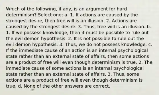 Which of the following, if any, is an argument for hard determinism? Select one: a. 1. If actions are caused by the strongest desire, then free will is an illusion. 2. Actions are caused by the strongest desire. 3. Thus, free will is an illusion. b. 1. If we possess knowledge, then it must be possible to rule out the evil demon hypothesis. 2. It is not possible to rule out the evil demon hypothesis. 3. Thus, we do not possess knowledge. c. If the immediate cause of an action is an internal psychological state rather than an external state of affairs, then some actions are a product of free will even though determinism is true. 2. The immediate cause of some actions is an internal psychological state rather than an external state of affairs. 3. Thus, some actions are a product of free will even though determinism is true. d. None of the other answers are correct.