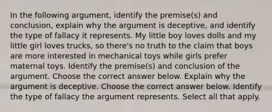 In the following​ argument, identify the​ premise(s) and​ conclusion, explain why the argument is​ deceptive, and identify the type of fallacy it represents. My little boy loves dolls and my little girl loves​ trucks, so​ there's no truth to the claim that boys are more interested in mechanical toys while girls prefer maternal toys. Identify the​ premise(s) and conclusion of the argument. Choose the correct answer below. Explain why the argument is deceptive. Choose the correct answer below. Identify the type of fallacy the argument represents. Select all that apply.