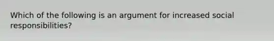 Which of the following is an argument for increased social responsibilities?