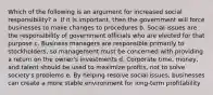 Which of the following is an argument for increased social responsibility? a. If it is important, then the government will force businesses to make changes to procedures b. Social issues are the responsibility of government officials who are elected for that purpose c. Business managers are responsible primarily to stockholders, so management must be concerned with providing a return on the owner's investments d. Corporate time, money, and talent should be used to maximize profits, not to solve society's problems e. By helping resolve social issues, businesses can create a more stable environment for long-term profitability