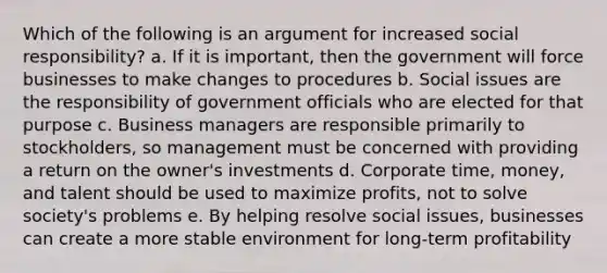 Which of the following is an argument for increased social responsibility? a. If it is important, then the government will force businesses to make changes to procedures b. Social issues are the responsibility of government officials who are elected for that purpose c. Business managers are responsible primarily to stockholders, so management must be concerned with providing a return on the owner's investments d. Corporate time, money, and talent should be used to maximize profits, not to solve society's problems e. By helping resolve social issues, businesses can create a more stable environment for long-term profitability