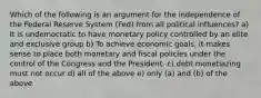 Which of the following is an argument for the independence of the Federal Reserve System (Fed) from all political influences? a) It is undemocratic to have monetary policy controlled by an elite and exclusive group b) To achieve economic goals, it makes sense to place both monetary and fiscal policies under the control of the Congress and the President. c) debt monetiazing must not occur d) all of the above e) only (a) and (b) of the above