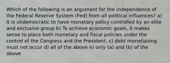 Which of the following is an argument for the independence of the Federal Reserve System (Fed) from all political influences? a) It is undemocratic to have monetary policy controlled by an elite and exclusive group b) To achieve economic goals, it makes sense to place both monetary and fiscal policies under the control of the Congress and the President. c) debt monetiazing must not occur d) all of the above e) only (a) and (b) of the above