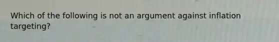 Which of the following is not an argument against inflation targeting?