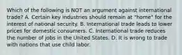 Which of the following is NOT an argument against international trade? A. Certain key industries should remain at "home" for the interest of national security. B. International trade leads to lower prices for domestic consumers. C. International trade reduces the number of jobs in the United States. D. It is wrong to trade with nations that use child labor.