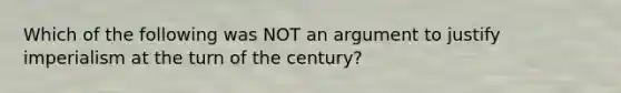 Which of the following was NOT an argument to justify imperialism at the turn of the century?