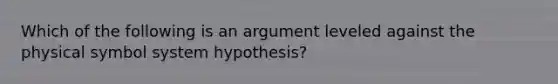 Which of the following is an argument leveled against the physical symbol system hypothesis?