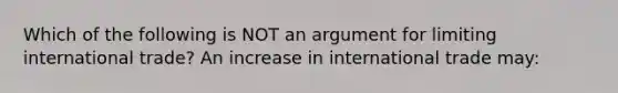 Which of the following is NOT an argument for limiting international trade? An increase in international trade may: