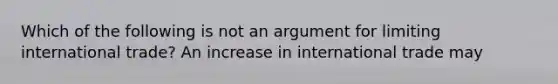 Which of the following is not an argument for limiting international trade? An increase in international trade may