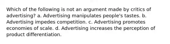 Which of the following is not an argument made by critics of advertising? a. Advertising manipulates people's tastes. b. Advertising impedes competition. c. Advertising promotes economies of scale. d. Advertising increases the perception of product differentiation.