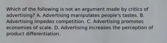 Which of the following is not an argument made by critics of advertising? A. Advertising manipulates people's tastes. B. Advertising impedes competition. C. Advertising promotes economies of scale. D. Advertising increases the perception of product differentiation.