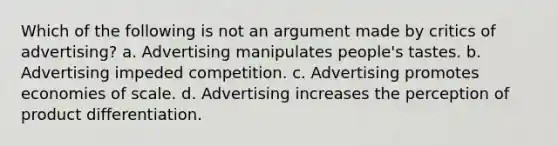 Which of the following is not an argument made by critics of advertising? a. Advertising manipulates people's tastes. b. Advertising impeded competition. c. Advertising promotes economies of scale. d. Advertising increases the perception of product differentiation.