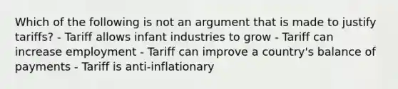 Which of the following is not an argument that is made to justify tariffs? - Tariff allows infant industries to grow - Tariff can increase employment - Tariff can improve a country's balance of payments - Tariff is anti-inflationary