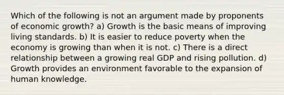 Which of the following is not an argument made by proponents of economic growth? a) Growth is the basic means of improving living standards. b) It is easier to reduce poverty when the economy is growing than when it is not. c) There is a direct relationship between a growing real GDP and rising pollution. d) Growth provides an environment favorable to the expansion of human knowledge.