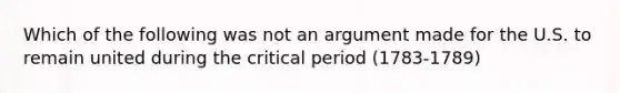 Which of the following was not an argument made for the U.S. to remain united during the critical period (1783-1789)