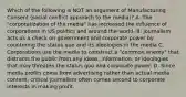 Which of the following is NOT an argument of Manufacturing Consent (social conflict approach to the media)? A. The "corporatization of the media" has increased the influence of corporations in US politics and around the world. B. journalism acts as a check on government and corporate power by countering the status quo and its ideologies in the media C. Corporations use the media to construct a "common enemy" that distracts the public from any ideas, information, or ideologies that may threaten the status quo and corporate power. D. Since media profits come from advertising rather than actual media content, critical journalism often comes second to corporate interests in making profit.