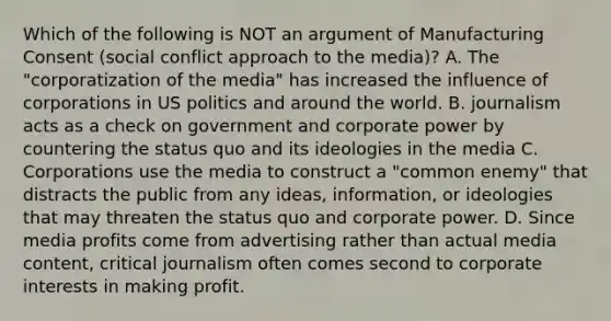 Which of the following is NOT an argument of Manufacturing Consent (social conflict approach to the media)? A. The "corporatization of the media" has increased the influence of corporations in US politics and around the world. B. journalism acts as a check on government and corporate power by countering the status quo and its ideologies in the media C. Corporations use the media to construct a "common enemy" that distracts the public from any ideas, information, or ideologies that may threaten the status quo and corporate power. D. Since media profits come from advertising rather than actual media content, critical journalism often comes second to corporate interests in making profit.